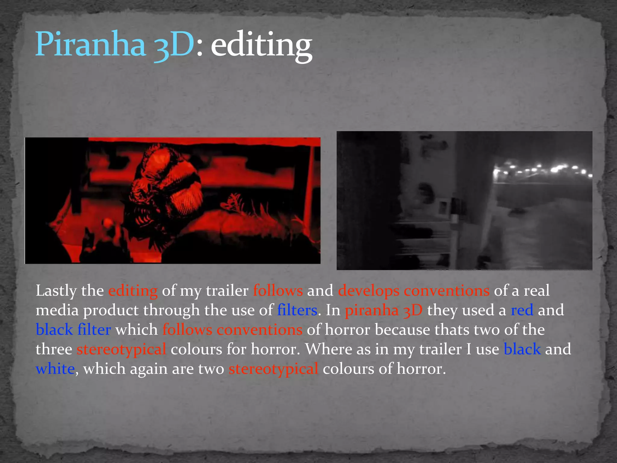 Lastly the editing of my trailer follows and develops conventions of a real
media product through the use of filters. In piranha 3D they used a red and
black filter which follows conventions of horror because thats two of the
three stereotypical colours for horror. Where as in my trailer I use black and
white, which again are two stereotypical colours of horror.
 