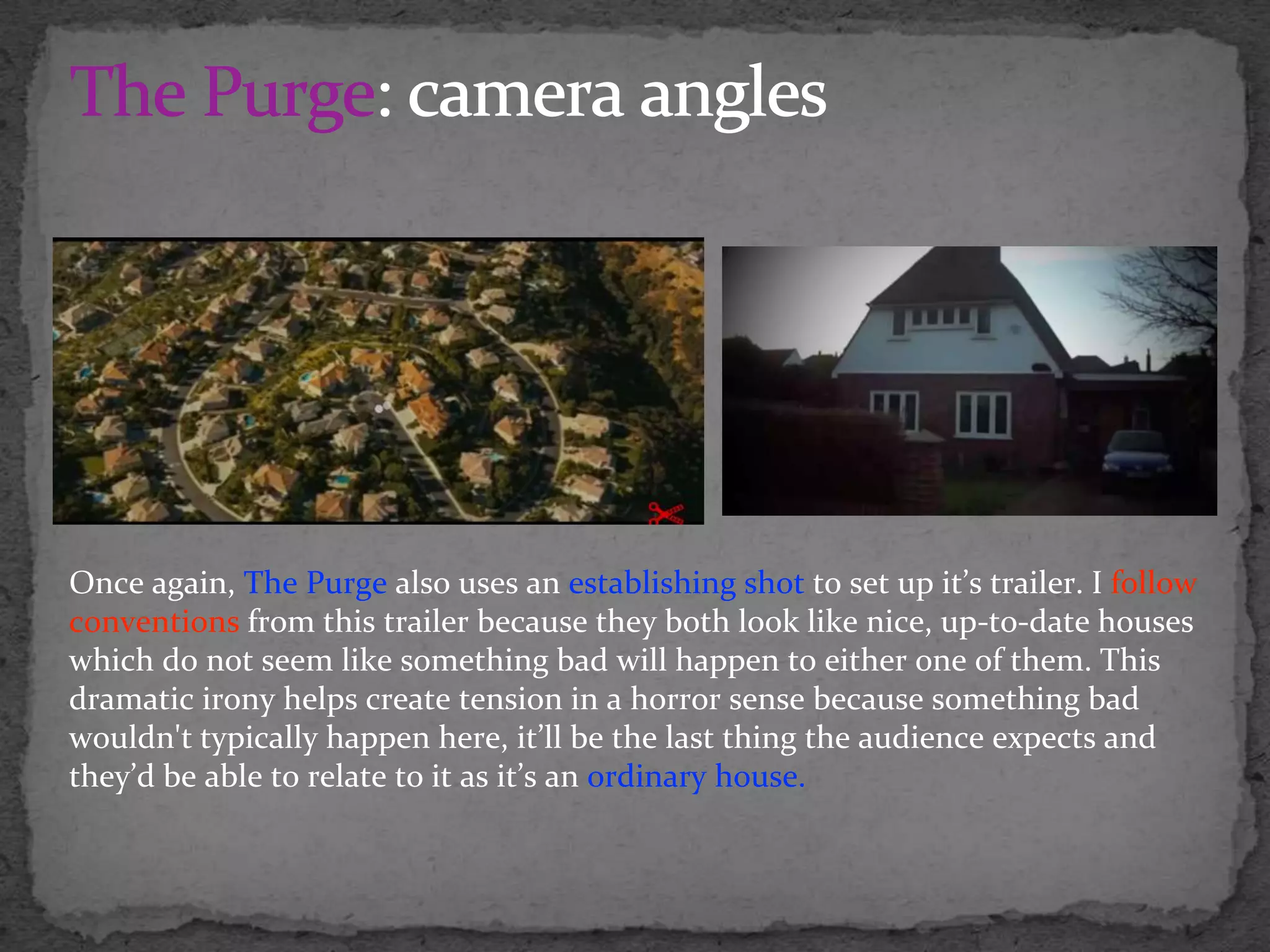 Once again, The Purge also uses an establishing shot to set up it’s trailer. I follow
conventions from this trailer because they both look like nice, up-to-date houses
which do not seem like something bad will happen to either one of them. This
dramatic irony helps create tension in a horror sense because something bad
wouldn't typically happen here, it’ll be the last thing the audience expects and
they’d be able to relate to it as it’s an ordinary house.
 