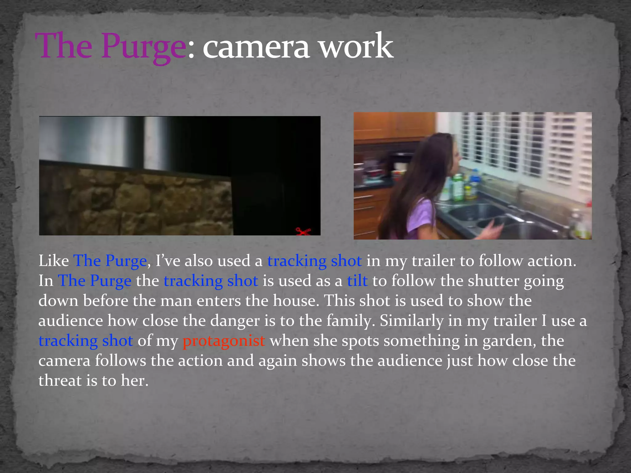 Like The Purge, I’ve also used a tracking shot in my trailer to follow action.
In The Purge the tracking shot is used as a tilt to follow the shutter going
down before the man enters the house. This shot is used to show the
audience how close the danger is to the family. Similarly in my trailer I use a
tracking shot of my protagonist when she spots something in garden, the
camera follows the action and again shows the audience just how close the
threat is to her.
 