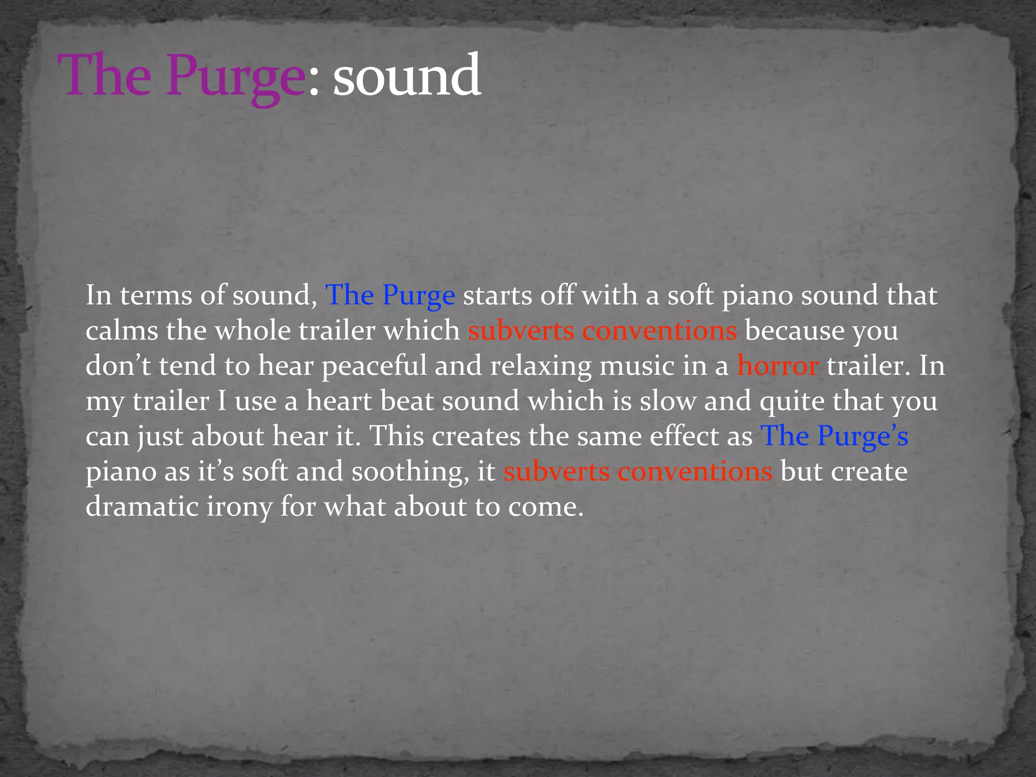 In terms of sound, The Purge starts off with a soft piano sound that
calms the whole trailer which subverts conventions because you
don’t tend to hear peaceful and relaxing music in a horror trailer. In
my trailer I use a heart beat sound which is slow and quite that you
can just about hear it. This creates the same effect as The Purge’s
piano as it’s soft and soothing, it subverts conventions but create
dramatic irony for what about to come.
 