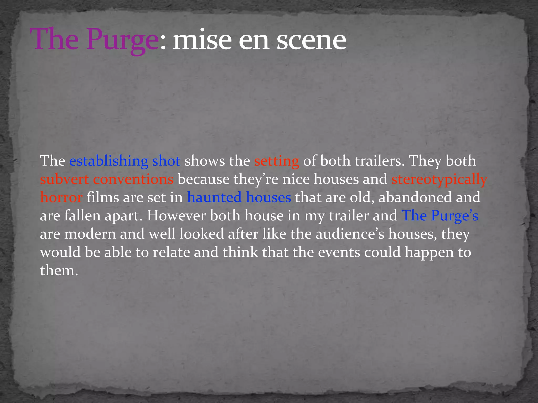 The establishing shot shows the setting of both trailers. They both
subvert conventions because they’re nice houses and stereotypically
horror films are set in haunted houses that are old, abandoned and
are fallen apart. However both house in my trailer and The Purge’s
are modern and well looked after like the audience’s houses, they
would be able to relate and think that the events could happen to
them.
 