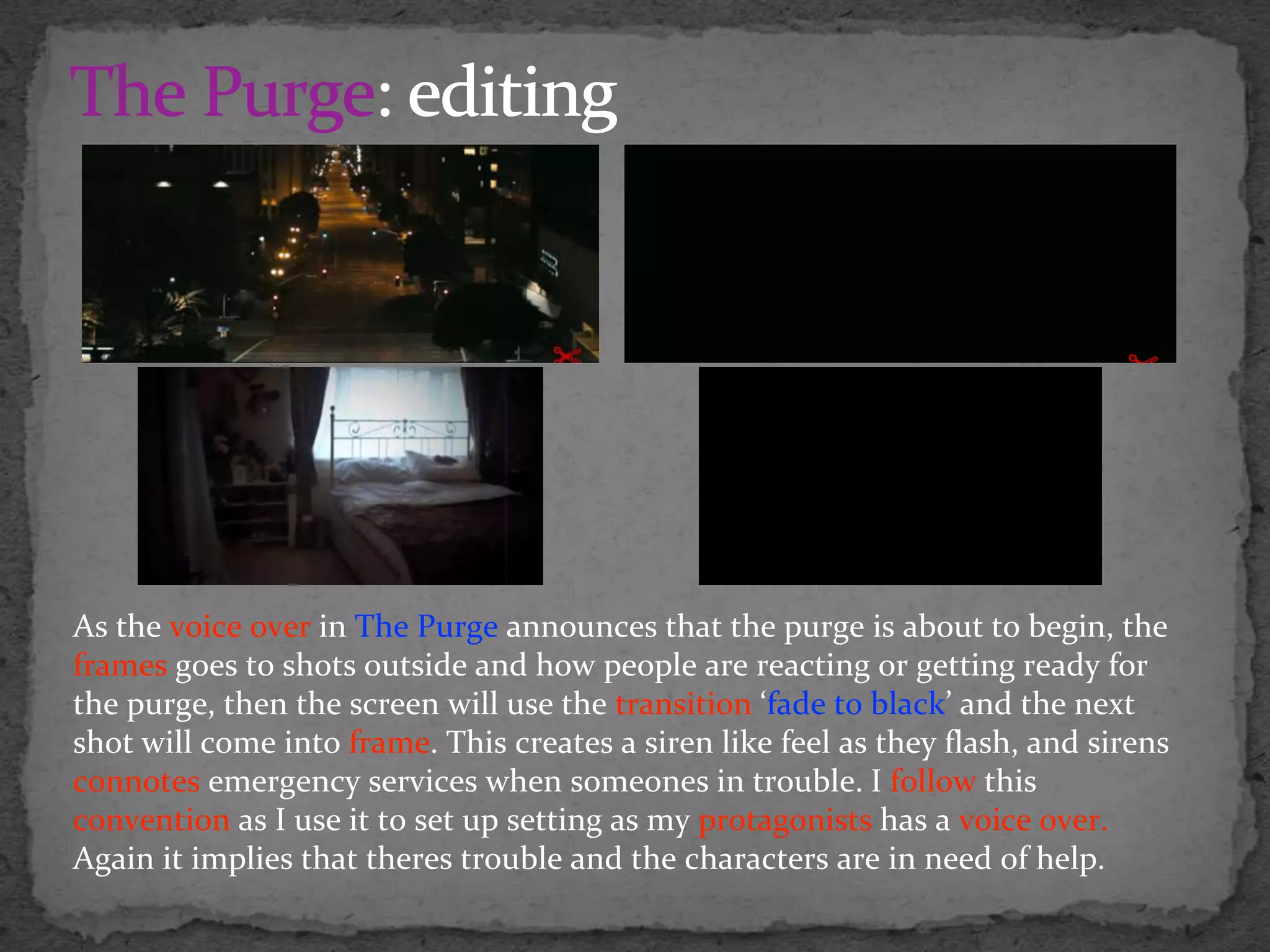 As the voice over in The Purge announces that the purge is about to begin, the
frames goes to shots outside and how people are reacting or getting ready for
the purge, then the screen will use the transition ‘fade to black’ and the next
shot will come into frame. This creates a siren like feel as they flash, and sirens
connotes emergency services when someones in trouble. I follow this
convention as I use it to set up setting as my protagonists has a voice over.
Again it implies that theres trouble and the characters are in need of help.
 