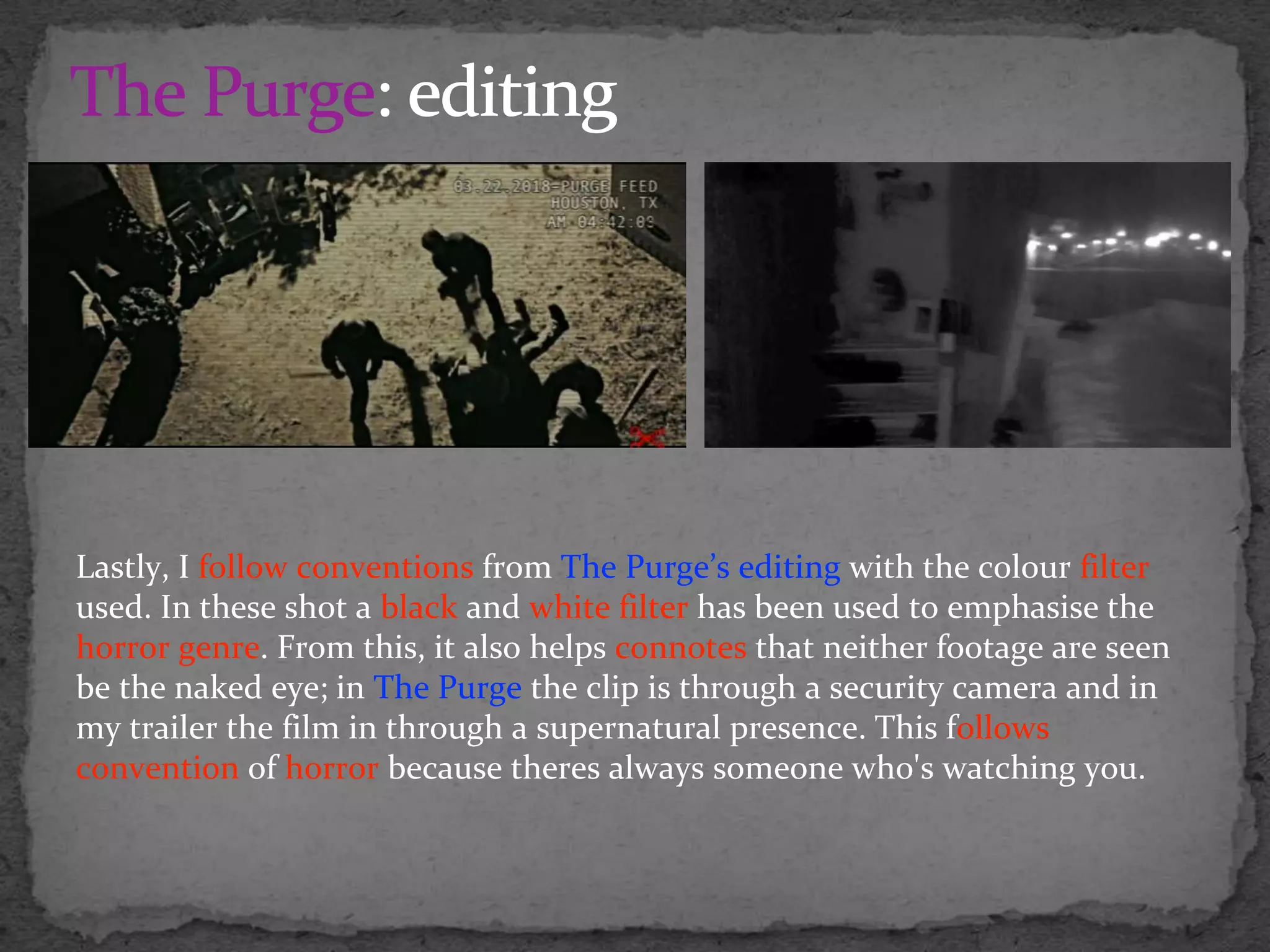 Lastly, I follow conventions from The Purge’s editing with the colour filter
used. In these shot a black and white filter has been used to emphasise the
horror genre. From this, it also helps connotes that neither footage are seen
be the naked eye; in The Purge the clip is through a security camera and in
my trailer the film in through a supernatural presence. This follows
convention of horror because theres always someone who's watching you.
 