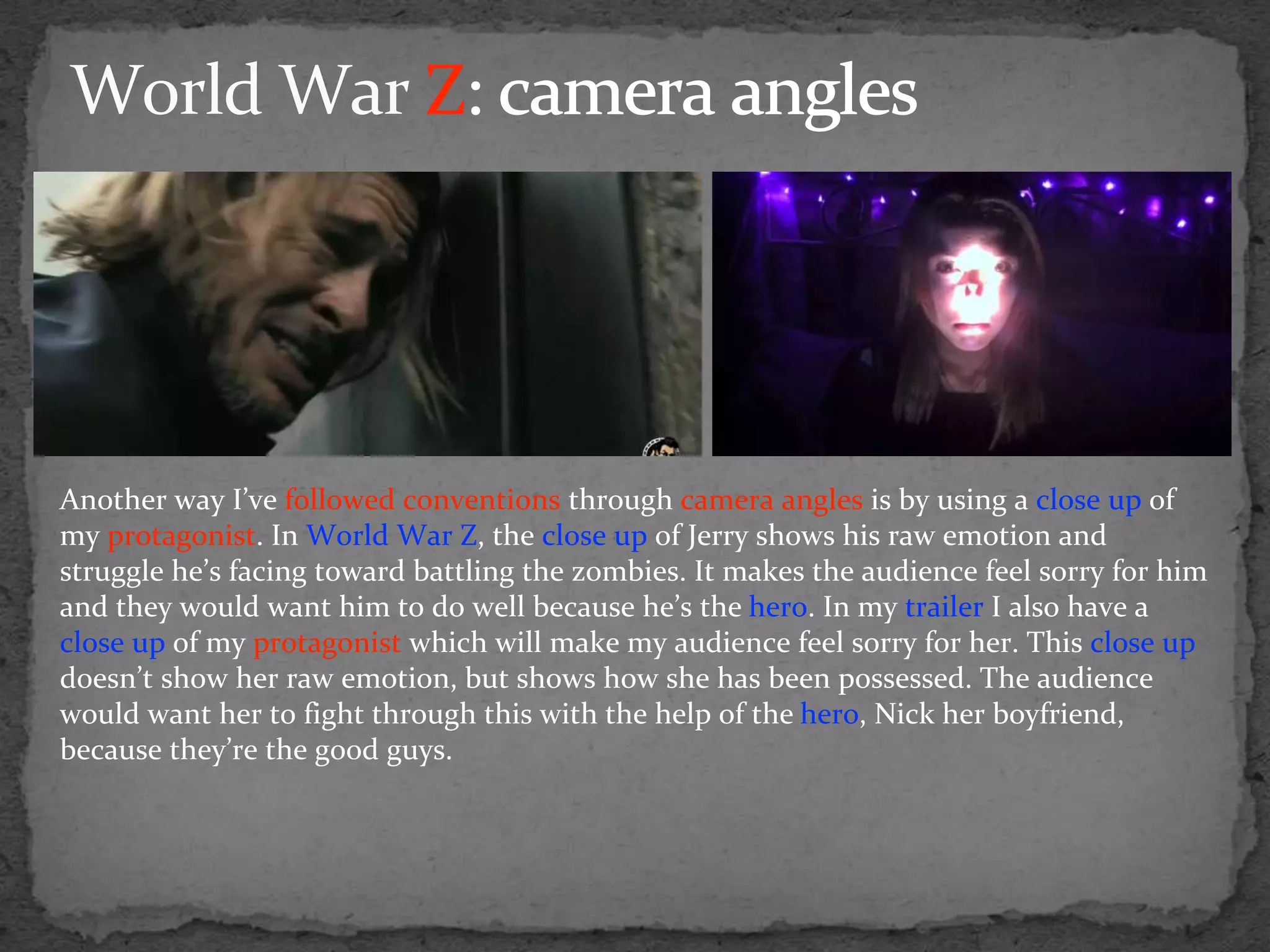 Another way I’ve followed conventions through camera angles is by using a close up of
my protagonist. In World War Z, the close up of Jerry shows his raw emotion and
struggle he’s facing toward battling the zombies. It makes the audience feel sorry for him
and they would want him to do well because he’s the hero. In my trailer I also have a
close up of my protagonist which will make my audience feel sorry for her. This close up
doesn’t show her raw emotion, but shows how she has been possessed. The audience
would want her to fight through this with the help of the hero, Nick her boyfriend,
because they’re the good guys.
 