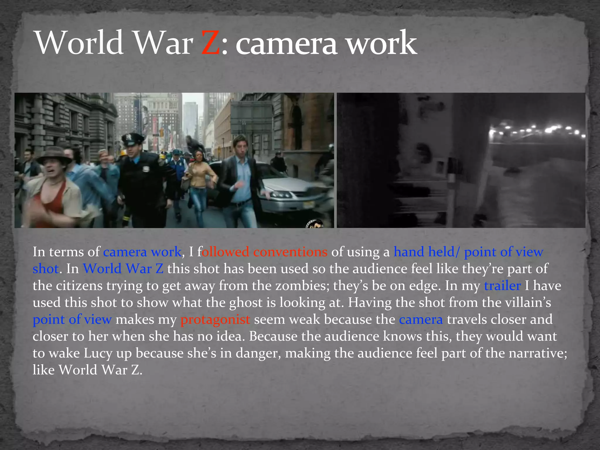 In terms of camera work, I followed conventions of using a hand held/ point of view
shot. In World War Z this shot has been used so the audience feel like they’re part of
the citizens trying to get away from the zombies; they’s be on edge. In my trailer I have
used this shot to show what the ghost is looking at. Having the shot from the villain’s
point of view makes my protagonist seem weak because the camera travels closer and
closer to her when she has no idea. Because the audience knows this, they would want
to wake Lucy up because she’s in danger, making the audience feel part of the narrative;
like World War Z.
 
