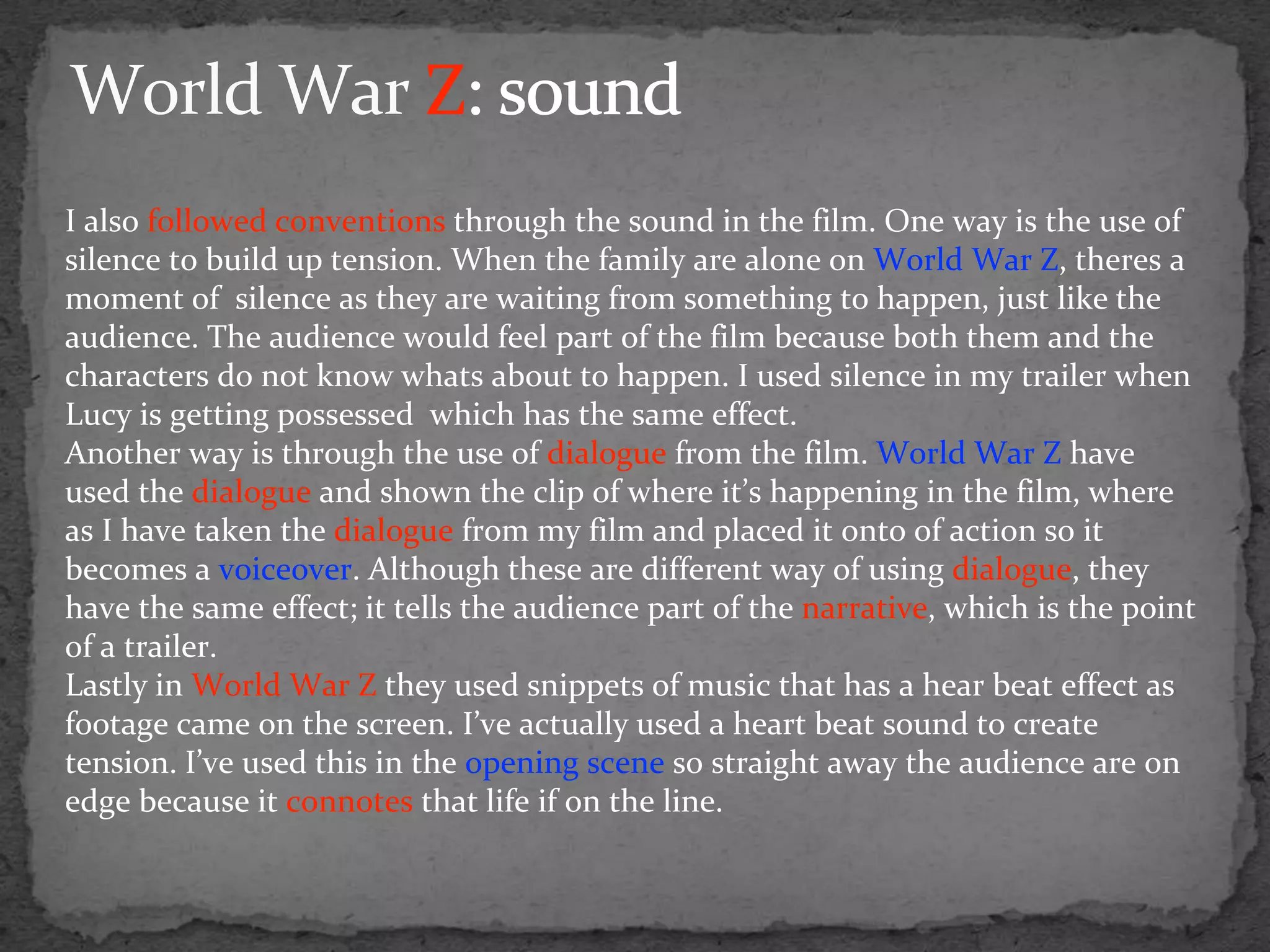 I also followed conventions through the sound in the film. One way is the use of
silence to build up tension. When the family are alone on World War Z, theres a
moment of silence as they are waiting from something to happen, just like the
audience. The audience would feel part of the film because both them and the
characters do not know whats about to happen. I used silence in my trailer when
Lucy is getting possessed which has the same effect.
Another way is through the use of dialogue from the film. World War Z have
used the dialogue and shown the clip of where it’s happening in the film, where
as I have taken the dialogue from my film and placed it onto of action so it
becomes a voiceover. Although these are different way of using dialogue, they
have the same effect; it tells the audience part of the narrative, which is the point
of a trailer.
Lastly in World War Z they used snippets of music that has a hear beat effect as
footage came on the screen. I’ve actually used a heart beat sound to create
tension. I’ve used this in the opening scene so straight away the audience are on
edge because it connotes that life if on the line.
 