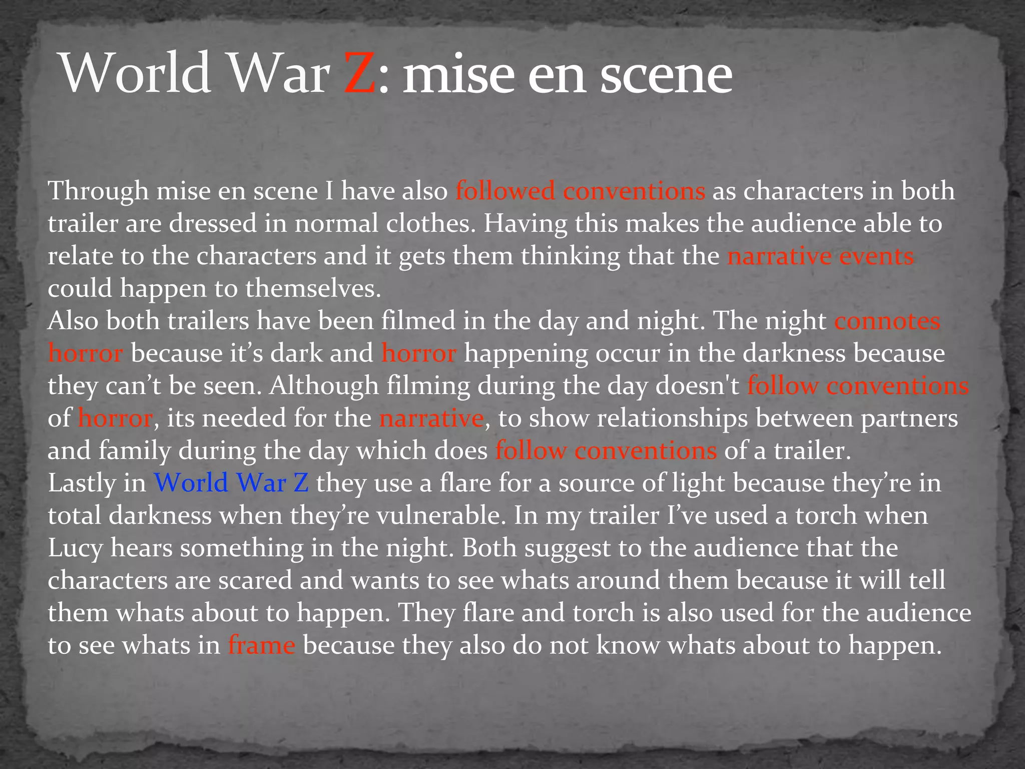 Through mise en scene I have also followed conventions as characters in both
trailer are dressed in normal clothes. Having this makes the audience able to
relate to the characters and it gets them thinking that the narrative events
could happen to themselves.
Also both trailers have been filmed in the day and night. The night connotes
horror because it’s dark and horror happening occur in the darkness because
they can’t be seen. Although filming during the day doesn't follow conventions
of horror, its needed for the narrative, to show relationships between partners
and family during the day which does follow conventions of a trailer.
Lastly in World War Z they use a flare for a source of light because they’re in
total darkness when they’re vulnerable. In my trailer I’ve used a torch when
Lucy hears something in the night. Both suggest to the audience that the
characters are scared and wants to see whats around them because it will tell
them whats about to happen. They flare and torch is also used for the audience
to see whats in frame because they also do not know whats about to happen.
 