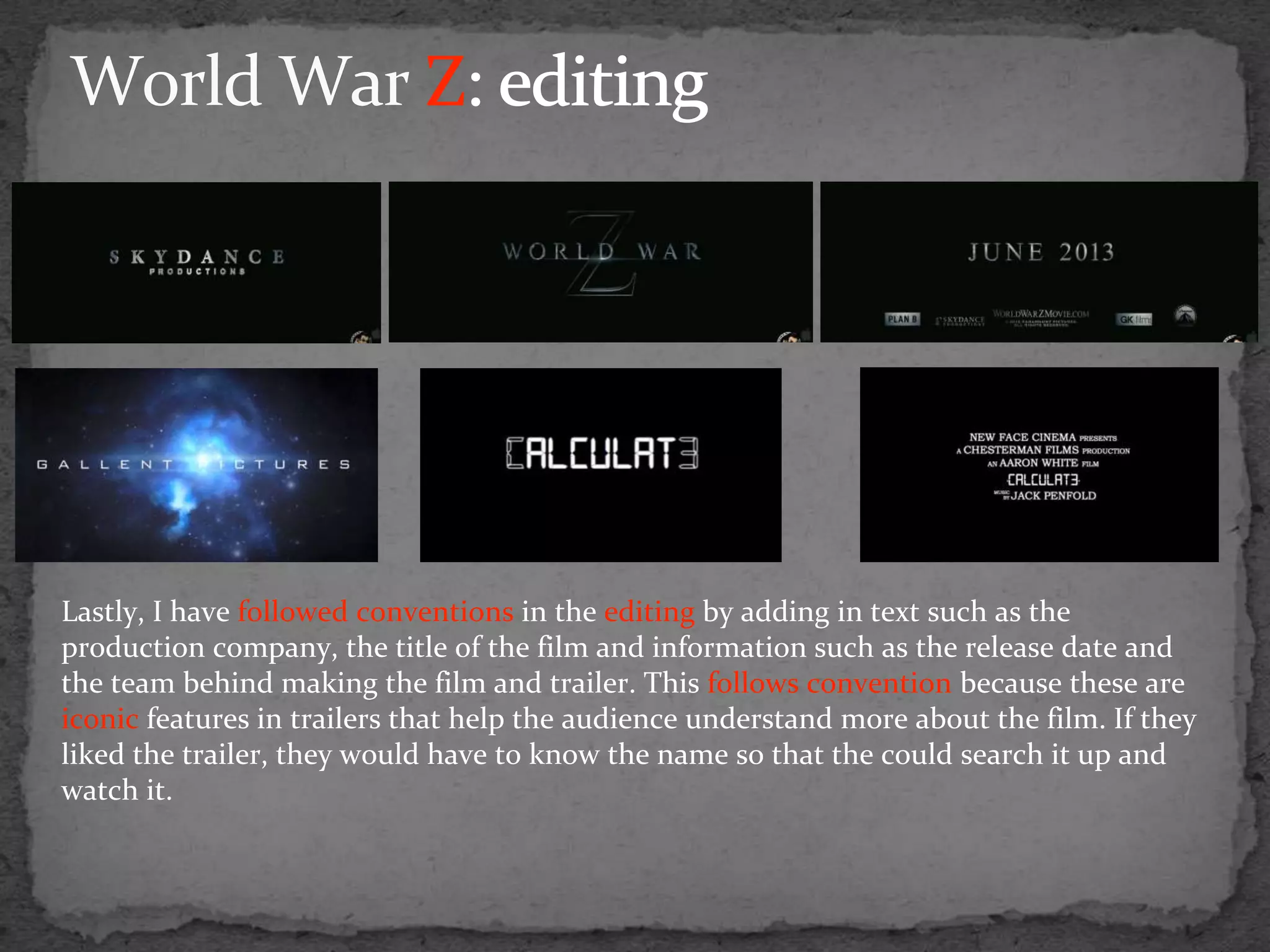 Lastly, I have followed conventions in the editing by adding in text such as the
production company, the title of the film and information such as the release date and
the team behind making the film and trailer. This follows convention because these are
iconic features in trailers that help the audience understand more about the film. If they
liked the trailer, they would have to know the name so that the could search it up and
watch it.
 