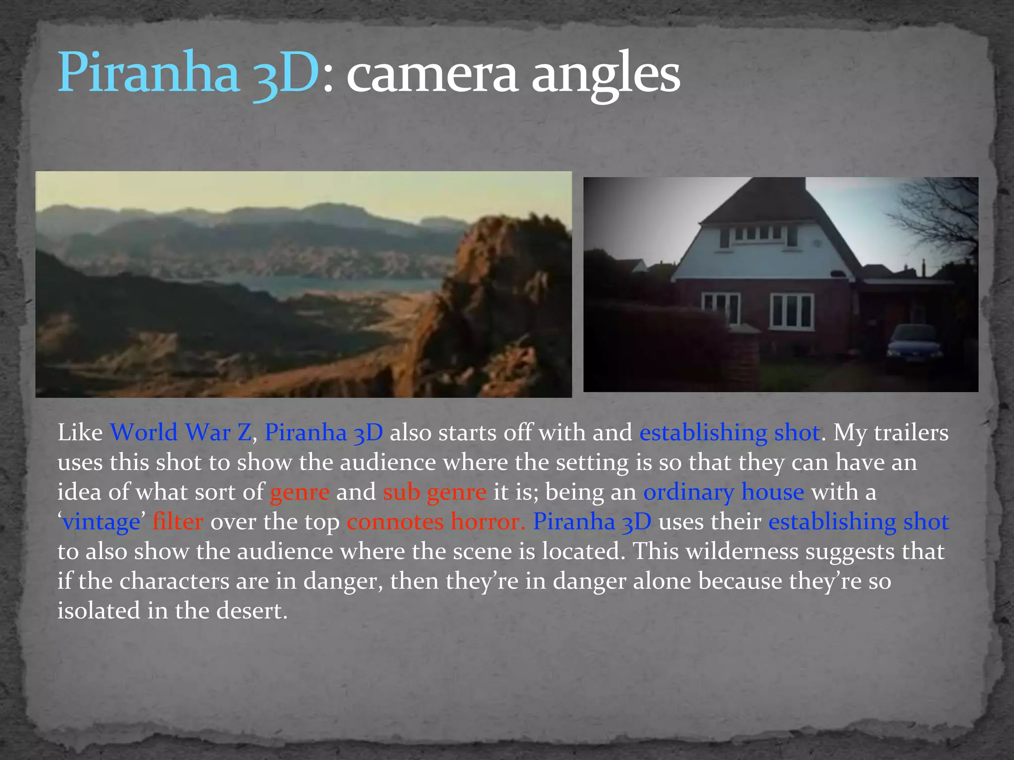 Like World War Z, Piranha 3D also starts off with and establishing shot. My trailers
uses this shot to show the audience where the setting is so that they can have an
idea of what sort of genre and sub genre it is; being an ordinary house with a
‘vintage’ filter over the top connotes horror. Piranha 3D uses their establishing shot
to also show the audience where the scene is located. This wilderness suggests that
if the characters are in danger, then they’re in danger alone because they’re so
isolated in the desert.
 