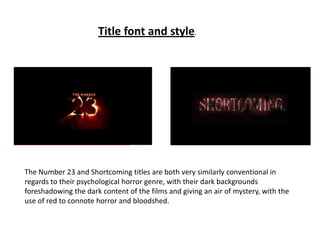 Title font and style. The Number 23 and Shortcoming titles are both very similarly conventional in regards to their psychological horror genre, with their dark backgrounds foreshadowing the dark content of the films and giving an air of mystery, with the use of red to connote horror and bloodshed. 