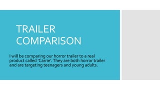 TRAILER
COMPARISON
I will be comparing our horror trailer to a real
product called ‘Carrie’.They are both horror trailer
and are targeting teenagers and young adults.
 