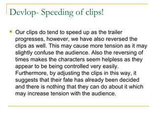 Devlop- Speeding of clips!
 Our clips do tend to speed up as the trailer
progresses, however, we have also reversed the
clips as well. This may cause more tension as it may
slightly confuse the audience. Also the reversing of
times makes the characters seem helpless as they
appear to be being controlled very easily.
Furthermore, by adjusting the clips in this way, it
suggests that their fate has already been decided
and there is nothing that they can do about it which
may increase tension with the audience.
 
