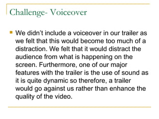 Challenge- Voiceover
 We didn’t include a voiceover in our trailer as
we felt that this would become too much of a
distraction. We felt that it would distract the
audience from what is happening on the
screen. Furthermore, one of our major
features with the trailer is the use of sound as
it is quite dynamic so therefore, a trailer
would go against us rather than enhance the
quality of the video.
 