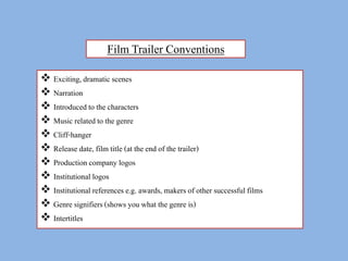 Film Trailer Conventions 
 Exciting, dramatic scenes 
 Narration 
 Introduced to the characters 
 Music related to the genre 
 Cliff-hanger 
 Release date, film title (at the end of the trailer) 
 Production company logos 
 Institutional logos 
 Institutional references e.g. awards, makers of other successful films 
 Genre signifiers (shows you what the genre is) 
 Intertitles 
