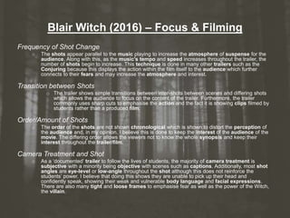 Blair Witch (2016) – Focus & Filming
Frequency of Shot Change
o The shots appear parallel to the music playing to increase the atmosphere of suspense for the
audience. Along with this, as the music’s tempo and speed increases throughout the trailer, the
number of shots begin to increase. This technique is done in many other trailers such as the
Conjuring because this displays the action within the film itself to the audience which further
connects to their fears and may increase the atmosphere and interest.
Transition between Shots
o The trailer shows simple transitions between inter-shots between scenes and differing shots
which allows the audience to focus on the content of the trailer. Furthermore, the trailer
commonly uses sharp cuts to emphasise the action and the fact it is showing clips filmed by
students rather than a produced film.
Order/Amount of Shots
o The order of the shots are not shown chronological which is shown to distort the perception of
the audience and, in my opinion, I believe this is done to keep the interest of the audience of the
movie. The differing order allows the viewers not to know the whole synopsis and keep their
interest throughout the trailer/film.
Camera Treatment and Shot
o As a ‘documented’ trailer to follow the lives of students, the majority of camera treatment is
subjective with a minority being objective with scenes such as captions. Additionally, most shot
angles are eye-level or low-angle throughout the shot although this does not reinforce the
students’ power. I believe that doing this shows they are unable to pick up their head and
confidently speak, showing their weak and vulnerable body language and facial expressions.
There are also many tight and loose frames to emphasise fear as well as the power of the Witch,
the villain.
 
