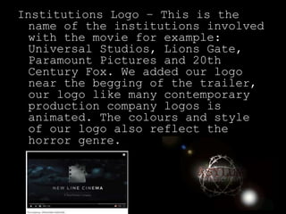 Institutions Logo – This is the
name of the institutions involved
with the movie for example:
Universal Studios, Lions Gate,
Paramount Pictures and 20th
Century Fox. We added our logo
near the begging of the trailer,
our logo like many contemporary
production company logos is
animated. The colours and style
of our logo also reflect the
horror genre.
 