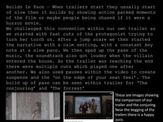 Builds In Pace – When trailers start they usually start
of slow then it builds by showing action packed moments
of the film or maybe people being chased if it were a
horror movie.
We challenged this convention within our own trailer as
we started with fast cuts of the protagonist trying to
turn her torch on. After a jump scare we then started
the narrative with a calm setting, with a constant key
note at a slow pace. We then sped up the pase of the
music, the soundtrack also got louder when the villain
entered the house. As the trailer was reaching the end
there were multiple cuts which played one after
another. We also used pauses within the video to create
suspense and the ‘on the edge of your seat feel’. The
build up of pase can be seen within trailer for ‘The
conjouring’ and ‘The forrest’
These are images showing
the comparison of our
trailer and the conjuring.
Near the begging of the
trailers there is a happy
aura.
 