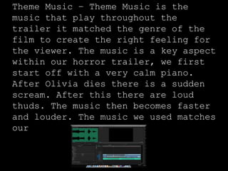 Theme Music – Theme Music is the
music that play throughout the
trailer it matched the genre of the
film to create the right feeling for
the viewer. The music is a key aspect
within our horror trailer, we first
start off with a very calm piano.
After Olivia dies there is a sudden
scream. After this there are loud
thuds. The music then becomes faster
and louder. The music we used matches
our
 