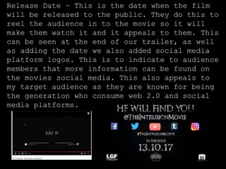 Release Date – This is the date when the film
will be released to the public. They do this to
reel the audience in to the movie so it will
make them watch it and it appeals to them. This
can be seen at the end of our trailer, as well
as adding the date we also added social media
platform logos. This is to indicate to audience
members that more information can be found on
the movies social media. This also appeals to
my target audience as they are known for being
the generation who consume web 2.0 and social
media platforms.
 