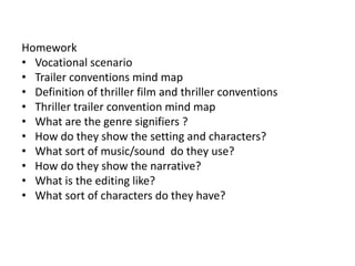 Homework
• Vocational scenario
• Trailer conventions mind map
• Definition of thriller film and thriller conventions
• Thriller trailer convention mind map
• What are the genre signifiers ?
• How do they show the setting and characters?
• What sort of music/sound do they use?
• How do they show the narrative?
• What is the editing like?
• What sort of characters do they have?
 
