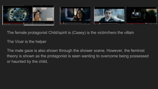 The female protagonist Child/spirit is (Casey) is the victim/hero the villain
The Vicar is the helper
The male gaze is also shown through the shower scene. However, the feminist
theory is shown as the protagonist is seen wanting to overcome being possessed
or haunted by the child.
 