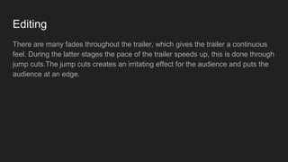 Editing
There are many fades throughout the trailer, which gives the trailer a continuous
feel. During the latter stages the pace of the trailer speeds up, this is done through
jump cuts.The jump cuts creates an irritating effect for the audience and puts the
audience at an edge.
 