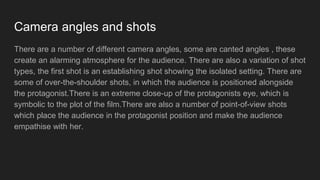 Camera angles and shots
There are a number of different camera angles, some are canted angles , these
create an alarming atmosphere for the audience. There are also a variation of shot
types, the first shot is an establishing shot showing the isolated setting. There are
some of over-the-shoulder shots, in which the audience is positioned alongside
the protagonist.There is an extreme close-up of the protagonists eye, which is
symbolic to the plot of the film.There are also a number of point-of-view shots
which place the audience in the protagonist position and make the audience
empathise with her.
 