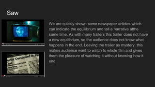 Saw
We are quickly shown some newspaper articles which
can indicate the equilibrium and tell a narrative atthe
same time. As with many trailers this trailer does not have
a new equilibrium, so the audience does not know what
happens in the end. Leaving the trailer as mystery, this
makes audience want to watch to whole film and gives
them the pleasure of watching it without knowing how it
end
 