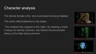 Character analysis
The blonde female is the she is portrayed as being helpless
The police officer/detective is the helper
The masked man (Jigsaw) is the villain. By wearing a mask
it keeps his identity unknown, this follows the structuralist
theory of the killer being unknown.
 