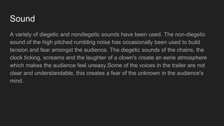 Sound
A variety of diegetic and nondiegetic sounds have been used. The non-diegetic
sound of the high pitched rumbling noise has occasionally been used to build
tension and fear amongst the audience. The diegetic sounds of the chains, the
clock ticking, screams and the laughter of a clown's create an eerie atmosphere
which makes the audience feel uneasy.Some of the voices in the trailer are not
clear and understandable, this creates a fear of the unknown in the audience's
mind.
 