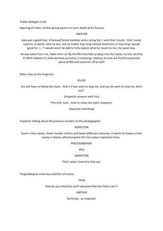 Trailer dialogue script:
Opening of trailer, farther giving speech on son’s death at his funeral.
FARTHER
Joey was a good man, A beloved family member and a caring Son. I wish that I could… that I could,
capture, in words. who he was, but no matter how long I would stand here or how long I would
speak for, I…? I would never be able to fully explain what he meant to me, my sweet boy.
He was taken from me, Taken from us! By the filth that falls so deep into the cracks, no one can find
it! Well I believe it’s time we have ourselves a reckoning. I believe its time we find this psychotic
piece of filth and send him off to hell!
Killers lines to the Inspector.
KILLER
You will have to follow the clues… that is if you want to stop me, and you do want to stop me, don’t
you?
(Inspector answers with Yes)
Then tick, tock… time to chase the clock. Inspector.
(separate recording)
Inspector talking about the previous murders to the photographer.
INSPECTOR
Seven crime scenes, Seven murder victims and Seven different costumes. It seems he leaves a time
stamp in blood, referencing the film he’s taken inspiration from.
PHOTOGRAPHER
Why
INSPECTOR
That’s what I intend to find out.
Thug talking to crime boss (farther of victim)
THUG
How do you intend to catch someone that the Police can’t?
FARTHER
By hiring… an Inspector
 
