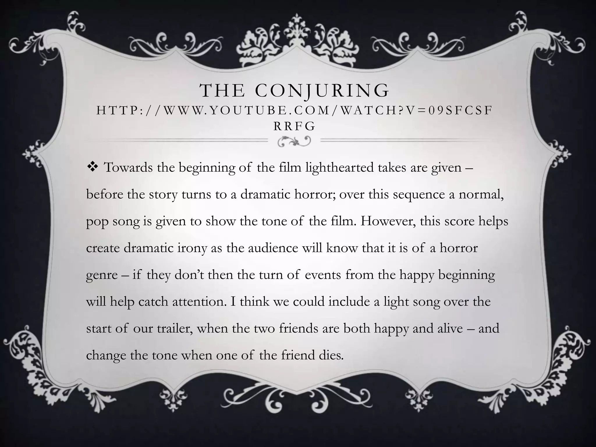 THE CONJURING
H T T P : / / W W W. YO U T U B E . C O M / WA T C H ? V = 0 9 S F C S F
R R F G
 Towards the beginning of the film lighthearted takes are given –
before the story turns to a dramatic horror; over this sequence a normal,
pop song is given to show the tone of the film. However, this score helps
create dramatic irony as the audience will know that it is of a horror
genre – if they don’t then the turn of events from the happy beginning
will help catch attention. I think we could include a light song over the
start of our trailer, when the two friends are both happy and alive – and
change the tone when one of the friend dies.
 