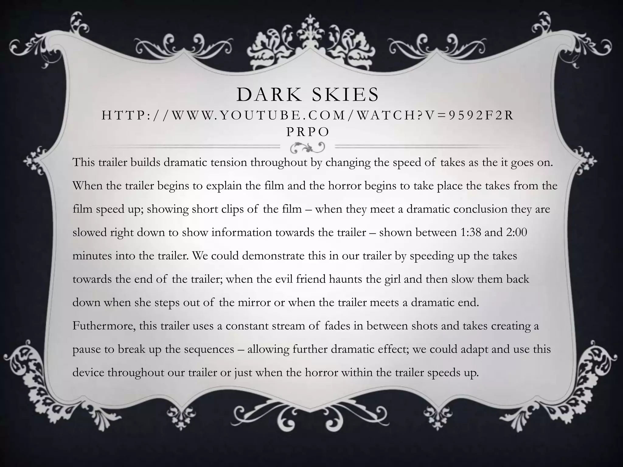DARK SKIES
H T T P : / / W W W. YO U T U B E . C O M / WA T C H ? V = 9 5 9 2 F 2 R
P R P O
This trailer builds dramatic tension throughout by changing the speed of takes as the it goes on.
When the trailer begins to explain the film and the horror begins to take place the takes from the
film speed up; showing short clips of the film – when they meet a dramatic conclusion they are
slowed right down to show information towards the trailer – shown between 1:38 and 2:00
minutes into the trailer. We could demonstrate this in our trailer by speeding up the takes
towards the end of the trailer; when the evil friend haunts the girl and then slow them back
down when she steps out of the mirror or when the trailer meets a dramatic end.
Futhermore, this trailer uses a constant stream of fades in between shots and takes creating a
pause to break up the sequences – allowing further dramatic effect; we could adapt and use this
device throughout our trailer or just when the horror within the trailer speeds up.
 
