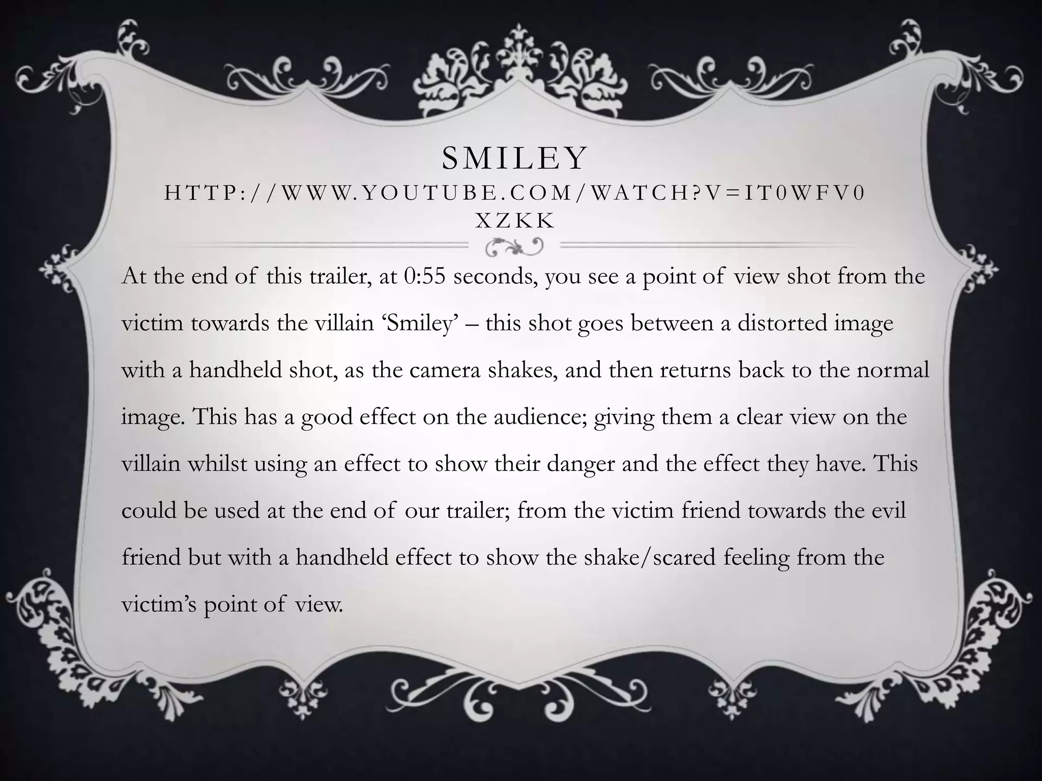 SMILEY
H T T P : / / W W W. YO U T U B E . C O M / WA T C H ? V = I T 0 W F V 0
X Z K K
At the end of this trailer, at 0:55 seconds, you see a point of view shot from the
victim towards the villain ‘Smiley’ – this shot goes between a distorted image
with a handheld shot, as the camera shakes, and then returns back to the normal
image. This has a good effect on the audience; giving them a clear view on the
villain whilst using an effect to show their danger and the effect they have. This
could be used at the end of our trailer; from the victim friend towards the evil
friend but with a handheld effect to show the shake/scared feeling from the
victim’s point of view.
 