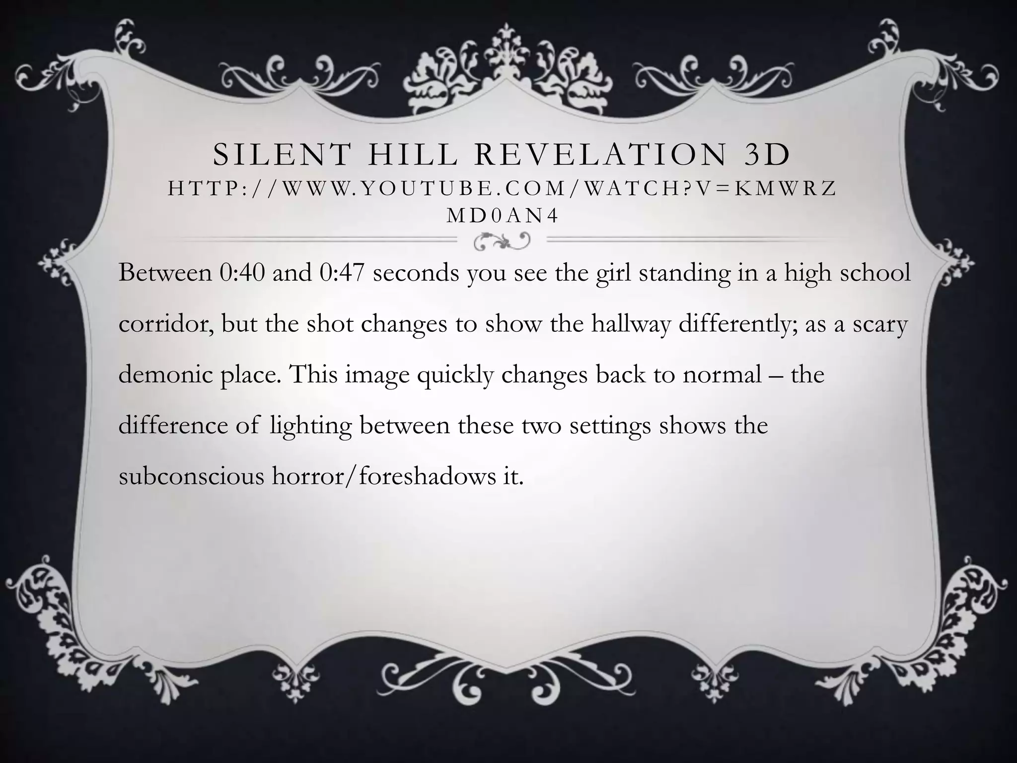 SILENT HILL REVELATION 3D
H T T P : / / W W W. YO U T U B E . C O M / WA T C H ? V = K M W R Z
M D 0 A N 4
Between 0:40 and 0:47 seconds you see the girl standing in a high school
corridor, but the shot changes to show the hallway differently; as a scary
demonic place. This image quickly changes back to normal – the
difference of lighting between these two settings shows the
subconscious horror/foreshadows it.
 