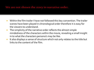 Within the film trailer I have not followed this key convention.The trailer
scenes have been played in chronological order therefore it is easy for
the viewers to understand.
 The simplicity of the narrative order reflects the almost simple
mindedness of the characters within the movie, revealing a small insight
in to what the characters persona’s may be like.
 It also displays a sense of structure which not only relates to the title but
links to the content of the film.
 