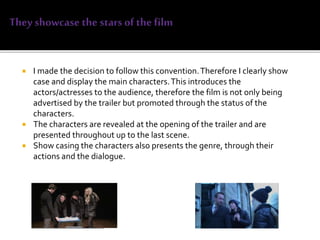  I made the decision to follow this convention.Therefore I clearly show
case and display the main characters.This introduces the
actors/actresses to the audience, therefore the film is not only being
advertised by the trailer but promoted through the status of the
characters.
 The characters are revealed at the opening of the trailer and are
presented throughout up to the last scene.
 Show casing the characters also presents the genre, through their
actions and the dialogue.
 