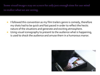  I followed this convention as my film trailers genre is comedy, therefore
my shots had to be quick and fast paced in order to reflect the hectic
nature of the situations and generate and exciting atmosphere.
 Using visual iconography to present to the audience what is happening,
is used to shock the audience and amuse them in a humorous manor.
 