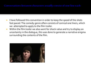  I have followed this convention in order to keep the speed of the shots
fast paced.The comedy genre often consists of comical one liners, which
we attempted to apply to the film trailer.
 Within the film trailer we also went for shock value and try to display an
uncertainty in the dialogue, this was done to generate a narrative enigma
surrounding the contents of the film.
 