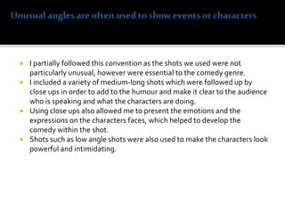  I partially followed this convention as the shots we used were not
particularly unusual, however were essential to the comedy genre.
 I included a variety of medium-long shots which were followed up by
close ups in order to add to the humour and make it clear to the audience
who is speaking and what the characters are doing.
 Using close ups also allowed me to present the emotions and the
expressions on the characters faces, which helped to develop the
comedy within the shot.
 Shots such as low angle shots were also used to make the characters look
powerful and intimidating.
 