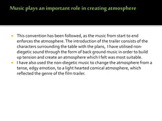  This convention has been followed, as the music from start to end
enforces the atmosphere.The introduction of the trailer consists of the
characters surrounding the table with the plans, I have utilised non-
diegetic sound through the form of back ground music in order to build
up tension and create an atmosphere which I felt was most suitable.
 I have also used the non-diegetic music to change the atmosphere from a
tense, edgy emotion, to a light hearted comical atmosphere, which
reflected the genre of the film trailer.
 
