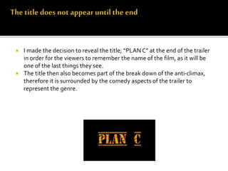  I made the decision to reveal the title; “PLAN C” at the end of the trailer
in order for the viewers to remember the name of the film, as it will be
one of the last things they see.
 The title then also becomes part of the break down of the anti-climax,
therefore it is surrounded by the comedy aspects of the trailer to
represent the genre.
 