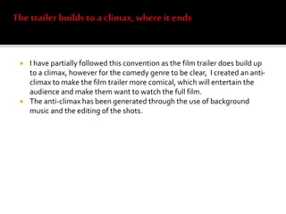  I have partially followed this convention as the film trailer does build up
to a climax, however for the comedy genre to be clear, I created an anti-
climax to make the film trailer more comical, which will entertain the
audience and make them want to watch the full film.
 The anti-climax has been generated through the use of background
music and the editing of the shots.
 