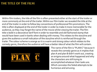 Within film trailers, the title of the film is often presented either at the start of the trailer or
more commonly at the end of the trailer.Within our film trailer we revealed the title at the
end of the trailer in order to follow key conventions of professional film promotions.The
title is often displayed at the end of the trailer in order to make it more memorable for the
audience, as they may forget the name of the movie whilst viewing the trailer.The film
title is bold in a decorative Serif font in order to resemble and old fashioned stamp that
would have been used in banks when dealing with money.This relates to the storyline and
gives the audience a small indication of the storyline which is reinforced through the
trailer.The colour scheme is orange as it is a warm and strong colour which relates to the
comedy genre, therefore the audience will have a better idea of what the film will contain.
The name of the film is “PLAN C” because it
reveals the comedy genre as it implies that
plan A and plan B didn’t work out, creating
an enigma around what happened and why
the characters are still trying to
accomplished whatever their tasks are.
Which connotes the failed attempts to be
humorous and amusing.
 