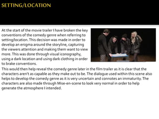 At the start of the movie trailer I have broken the key
conventions of the comedy genre when referring to
setting/location.This decision was made in order to
develop an enigma around the storyline, capturing
the viewers attention and making them want to view
more.This was done through visual iconography,
using a dark location and using dark clothing in order
to brake conventions.
This would then help reveal the comedy genre later in the film trailer as it is clear that the
characters aren’t as capable as they make out to be.The dialogue used within this scene also
helps to develop the comedy genre as it is very uncertain and connotes an immaturity.The
characters are also made through Mise-en-scene to look very normal in order to help
generate the atmosphere I intended.
 
