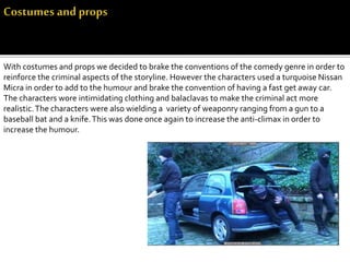 With costumes and props we decided to brake the conventions of the comedy genre in order to
reinforce the criminal aspects of the storyline. However the characters used a turquoise Nissan
Micra in order to add to the humour and brake the convention of having a fast get away car.
The characters wore intimidating clothing and balaclavas to make the criminal act more
realistic.The characters were also wielding a variety of weaponry ranging from a gun to a
baseball bat and a knife.This was done once again to increase the anti-climax in order to
increase the humour.
 