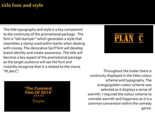 The title typography and style is a key component
to the continuity of the promotional package. The
font is “old stamper” which generates a style that
resembles a stamp used within banks when dealing
with money.The decorative Serif font will develop
brand identity and create awareness.The title will
become a key aspect of the promotional package
as the target audience will see the font and
instantly recognise that it is related to the movie
“PLAN C”. Throughout the trailer there is
continuity displayed in the titles colour
scheme and typography.The
orange/golden colour scheme was
selected as it displays a sense of
warmth. I required the colour scheme to
connote warmth and happiness as it is a
common convention within the comedy
genre.
 