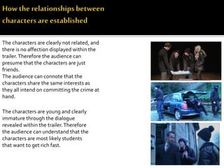 The characters are clearly not related, and
there is no affection displayed within the
trailer.Therefore the audience can
presume that the characters are just
friends.
The audience can connote that the
characters share the same interests as
they all intend on committing the crime at
hand.
The characters are young and clearly
immature through the dialogue
revealed within the trailer.Therefore
the audience can understand that the
characters are most likely students
that want to get rich fast.
 