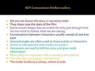  We are not shown the story in narrative order
 They show case the stars of the film
 Some visual images stay on screen for only just enough time
for our mind to realize what we are seeing.
 Conversations between characters usually consist of one line
each
 Unusual angles are often used to show events or characters
 Action is interspersed with credits on screen
 Voiceovers are used to tell the story and give credit
information
 Music plays an important role in creating atmosphere
 The title does not appear until the end
 The trailer builds to a climax, where it ends
 