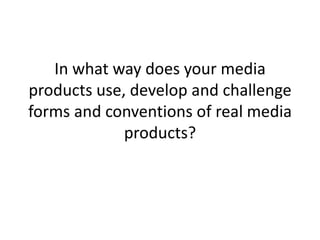 In what way does your media
products use, develop and challenge
forms and conventions of real media
products?
 